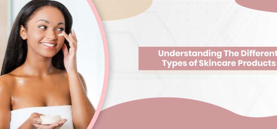 Understanding The Different Types of Skincare Products